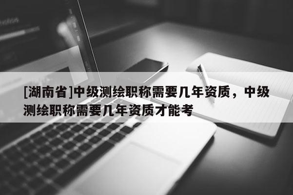 [湖南省]中级测绘职称需要几年资质，中级测绘职称需要几年资质才能考