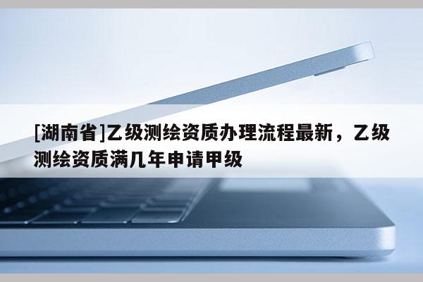 [湖南省]乙级测绘资质办理流程最新，乙级测绘资质满几年申请甲级