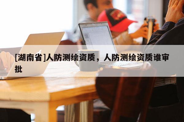 [湖南省]人防测绘资质，人防测绘资质谁审批