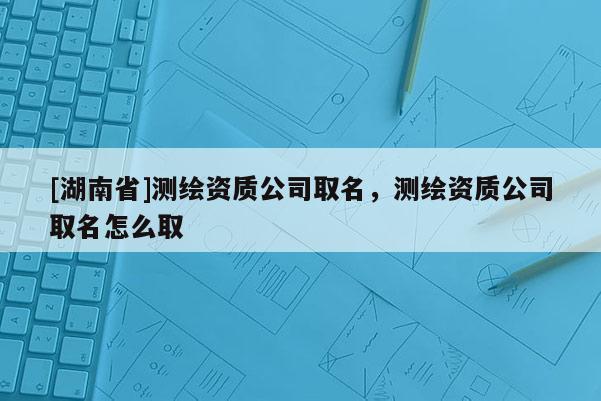 [湖南省]测绘资质公司取名，测绘资质公司取名怎么取