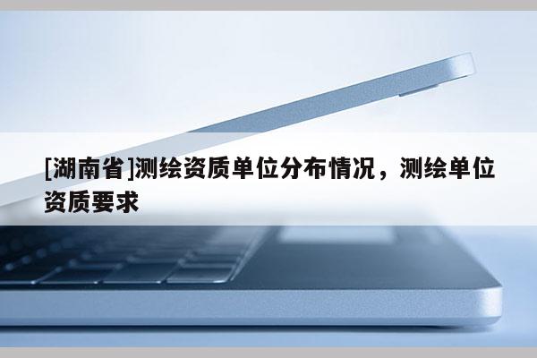 [湖南省]测绘资质单位分布情况，测绘单位资质要求