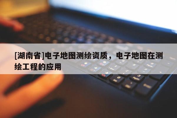 [湖南省]电子地图测绘资质，电子地图在测绘工程的应用