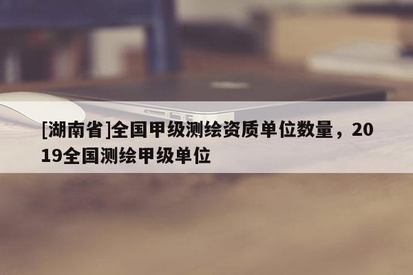 [湖南省]全国甲级测绘资质单位数量，2019全国测绘甲级单位