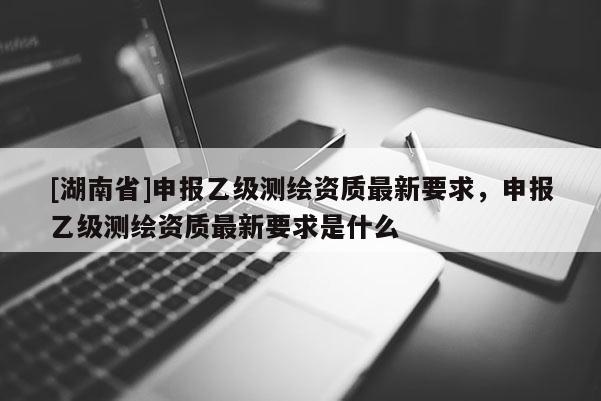 [湖南省]申报乙级测绘资质最新要求，申报乙级测绘资质最新要求是什么