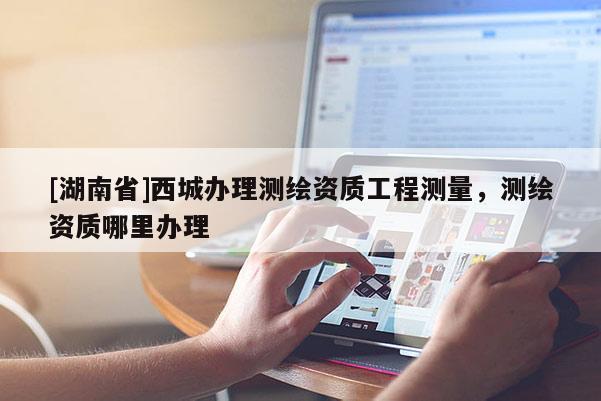 [湖南省]西城办理测绘资质工程测量，测绘资质哪里办理