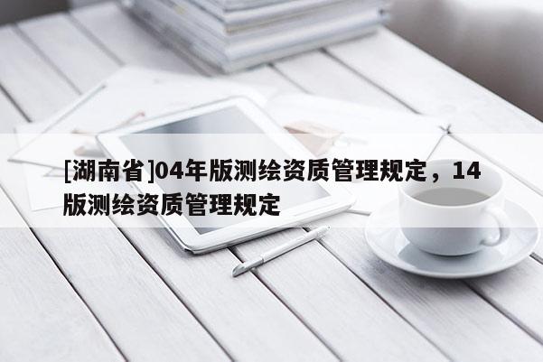[湖南省]04年版测绘资质管理规定，14版测绘资质管理规定
