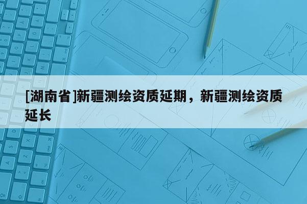 [湖南省]新疆测绘资质延期，新疆测绘资质延长