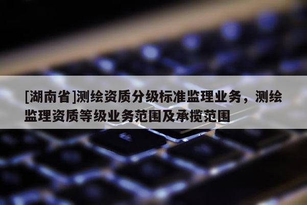 [湖南省]测绘资质分级标准监理业务，测绘监理资质等级业务范围及承揽范围