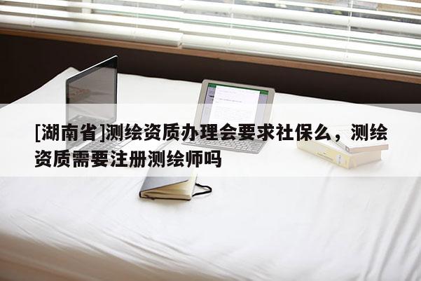 [湖南省]测绘资质办理会要求社保么，测绘资质需要注册测绘师吗