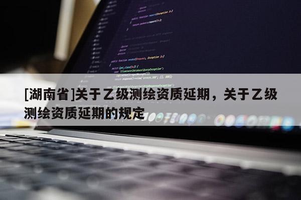 [湖南省]关于乙级测绘资质延期，关于乙级测绘资质延期的规定