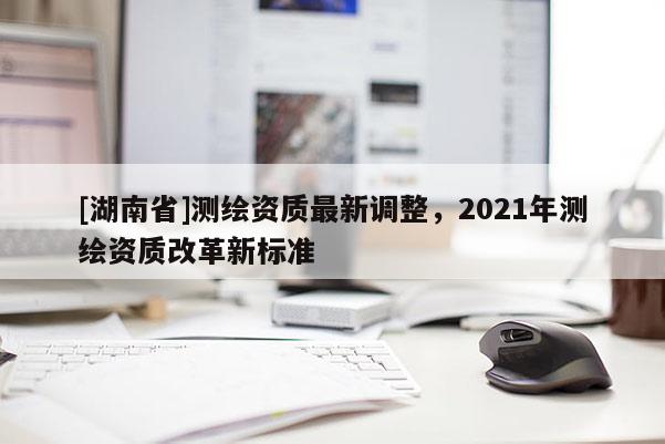 [湖南省]测绘资质最新调整，2021年测绘资质改革新标准