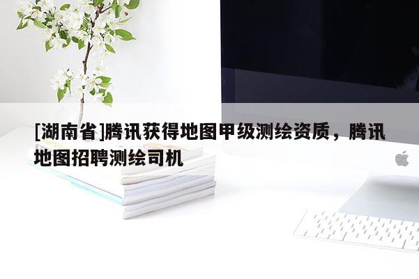 [湖南省]腾讯获得地图甲级测绘资质，腾讯地图招聘测绘司机