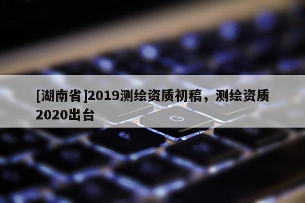 [湖南省]2019测绘资质初稿，测绘资质2020出台