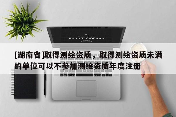 [湖南省]取得测绘资质，取得测绘资质未满的单位可以不参加测绘资质年度注册