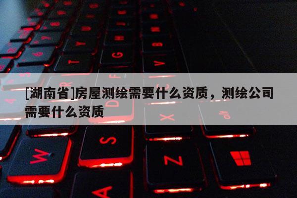[湖南省]房屋测绘需要什么资质，测绘公司需要什么资质
