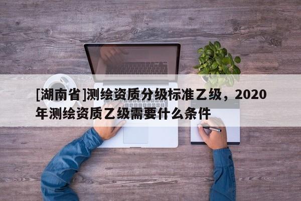 [湖南省]测绘资质分级标准乙级，2020年测绘资质乙级需要什么条件