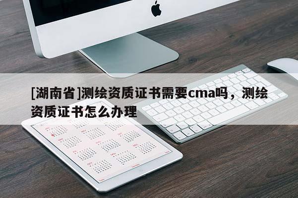 [湖南省]测绘资质证书需要cma吗，测绘资质证书怎么办理