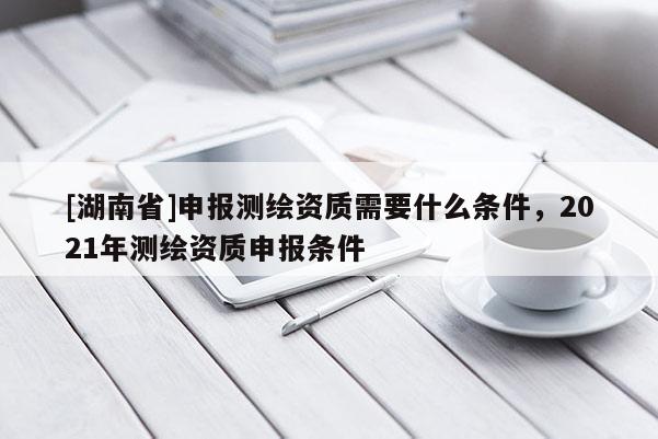 [湖南省]申报测绘资质需要什么条件，2021年测绘资质申报条件