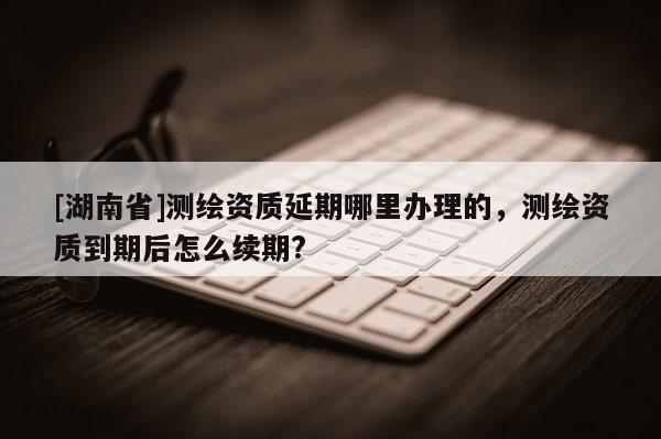 [湖南省]测绘资质延期哪里办理的，测绘资质到期后怎么续期?