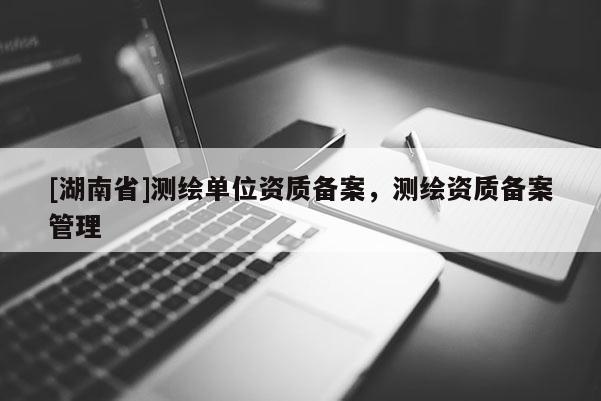 [湖南省]测绘单位资质备案，测绘资质备案管理