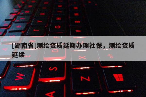 [湖南省]测绘资质延期办理社保，测绘资质延续
