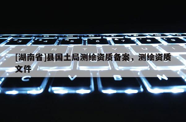 [湖南省]县国土局测绘资质备案，测绘资质文件