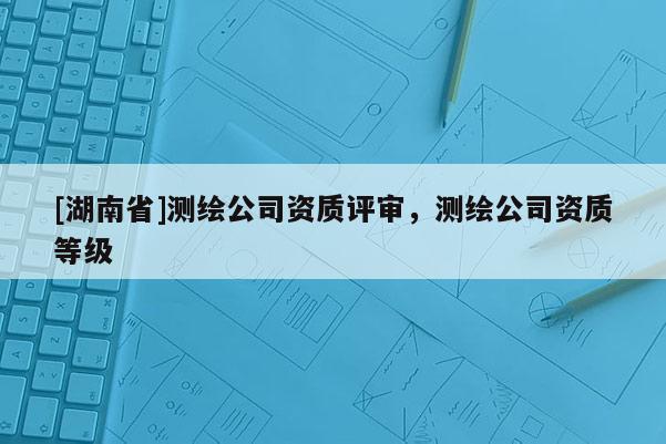 [湖南省]测绘公司资质评审，测绘公司资质等级