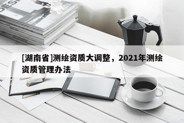 [湖南省]测绘资质大调整，2021年测绘资质管理办法