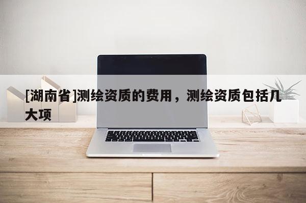 [湖南省]测绘资质的费用，测绘资质包括几大项