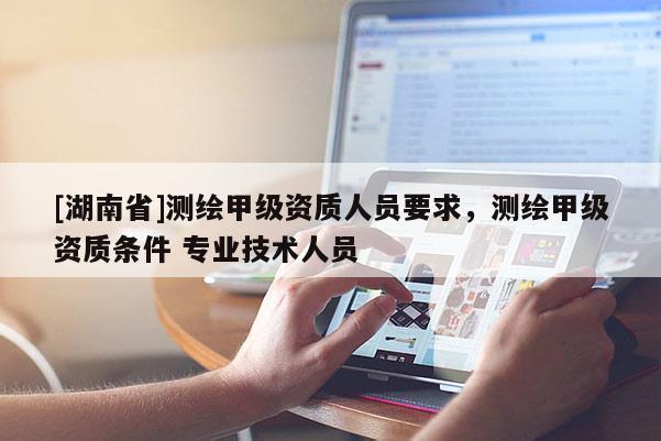 [湖南省]测绘甲级资质人员要求，测绘甲级资质条件 专业技术人员