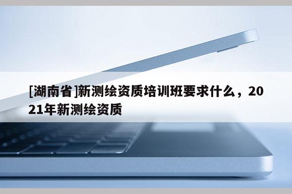 [湖南省]新测绘资质培训班要求什么，2021年新测绘资质