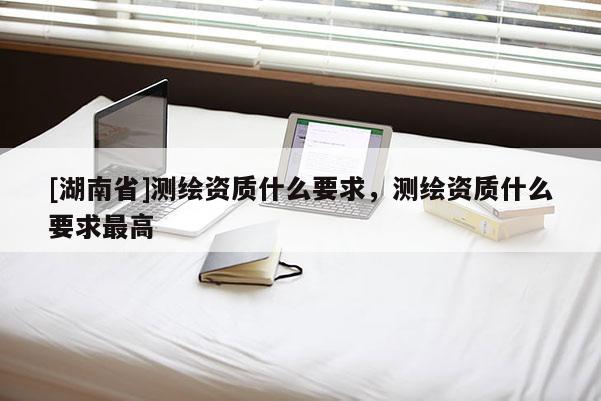 [湖南省]测绘资质什么要求，测绘资质什么要求最高
