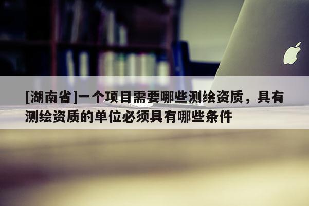 [湖南省]一个项目需要哪些测绘资质，具有测绘资质的单位必须具有哪些条件