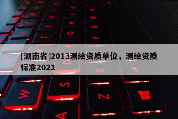 [湖南省]2013测绘资质单位，测绘资质标准2021