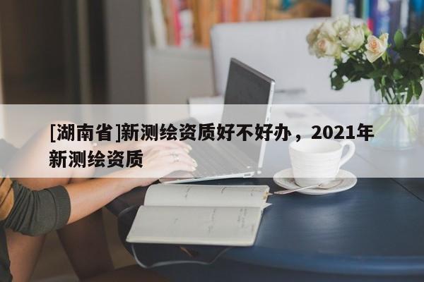 [湖南省]新测绘资质好不好办，2021年新测绘资质