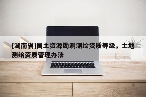 [湖南省]国土资源勘测测绘资质等级，土地测绘资质管理办法