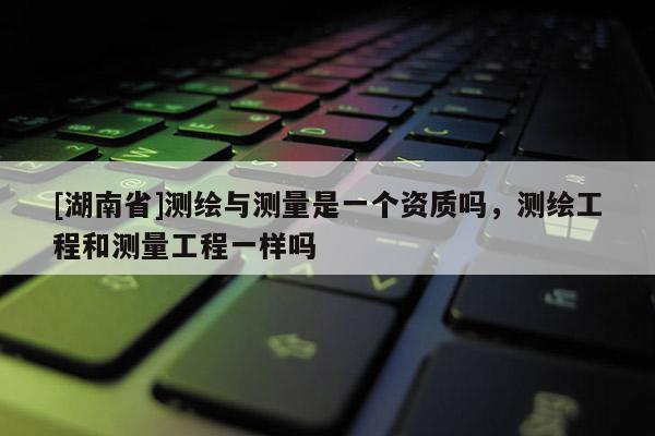 [湖南省]测绘与测量是一个资质吗，测绘工程和测量工程一样吗