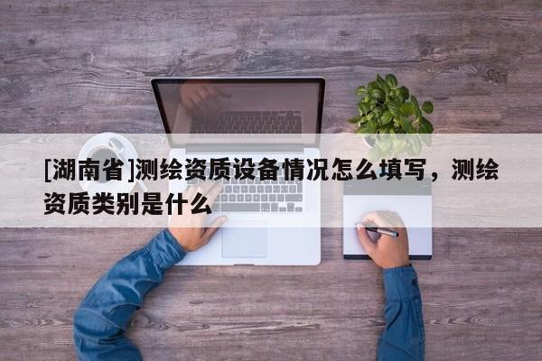 [湖南省]测绘资质设备情况怎么填写，测绘资质类别是什么
