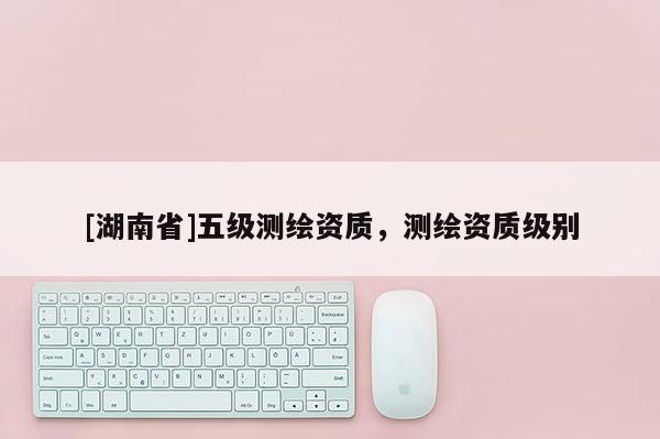 [湖南省]五级测绘资质，测绘资质级别