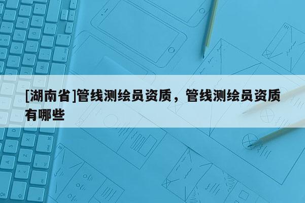 [湖南省]管线测绘员资质，管线测绘员资质有哪些