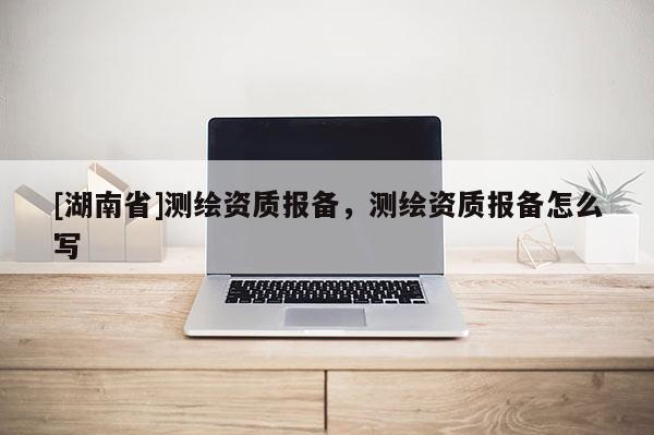 [湖南省]测绘资质报备，测绘资质报备怎么写