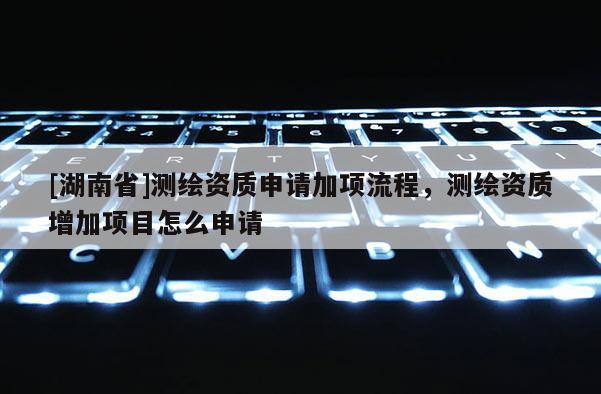 [湖南省]测绘资质申请加项流程，测绘资质增加项目怎么申请
