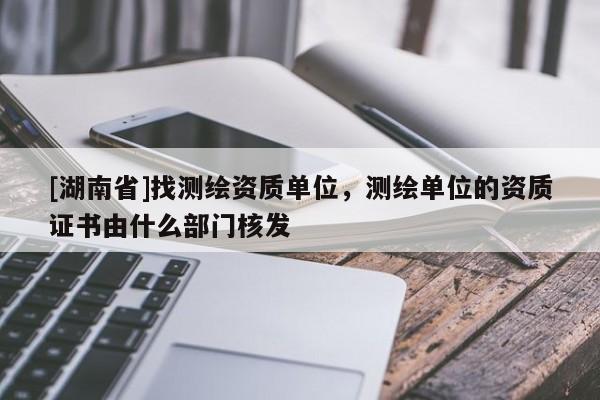 [湖南省]找测绘资质单位，测绘单位的资质证书由什么部门核发