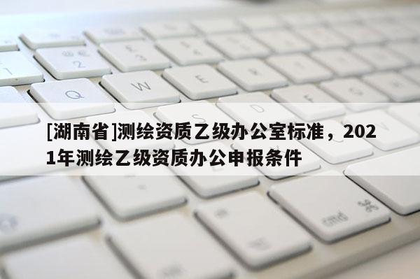 [湖南省]测绘资质乙级办公室标准，2021年测绘乙级资质办公申报条件