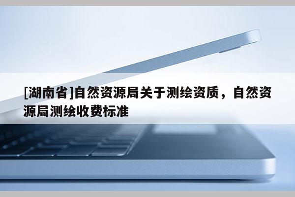 [湖南省]自然资源局关于测绘资质，自然资源局测绘收费标准