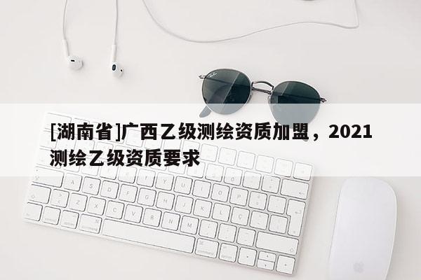 [湖南省]广西乙级测绘资质加盟，2021测绘乙级资质要求