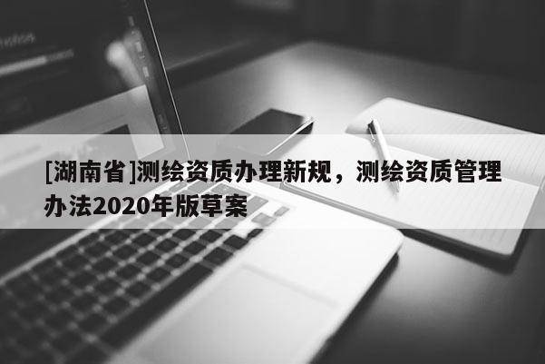 [湖南省]测绘资质办理新规，测绘资质管理办法2020年版草案