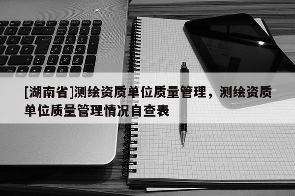 [湖南省]测绘资质单位质量管理，测绘资质单位质量管理情况自查表