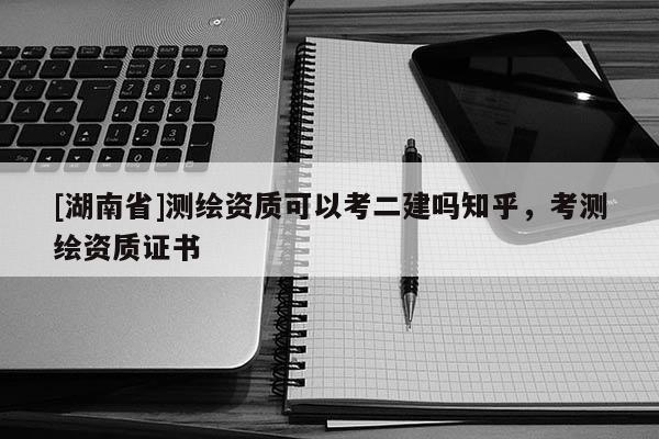 [湖南省]测绘资质可以考二建吗知乎，考测绘资质证书