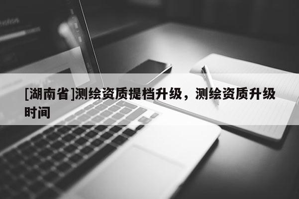 [湖南省]测绘资质提档升级，测绘资质升级时间